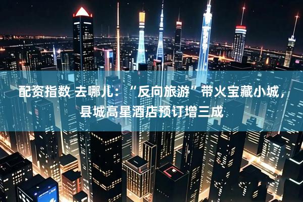 配资指数 去哪儿：“反向旅游”带火宝藏小城，县城高星酒店预订增三成