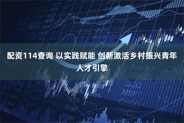 配资114查询 以实践赋能 创新激活乡村振兴青年人才引擎