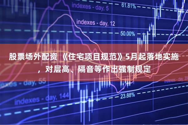股票场外配资 《住宅项目规范》5月起落地实施，对层高、隔音等作出强制规定
