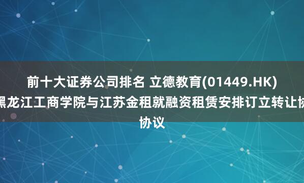 前十大证券公司排名 立德教育(01449.HK)：黑龙江工商学院与江苏金租就融资租赁安排订立转让协议