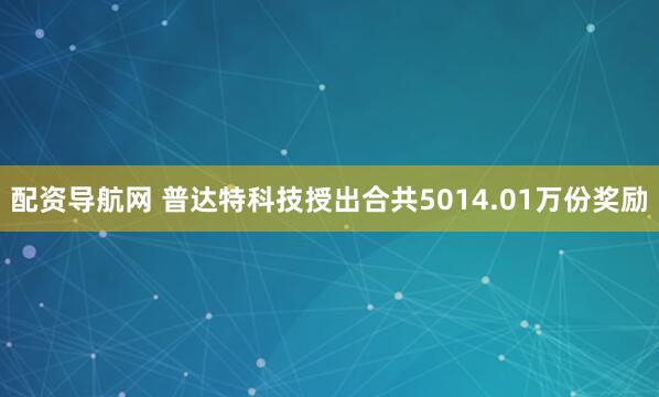 配资导航网 普达特科技授出合共5014.01万份奖励