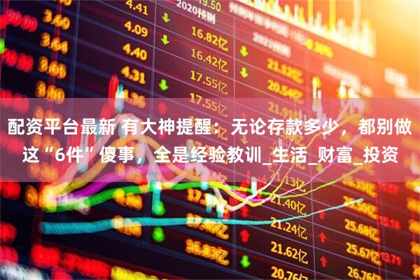 配资平台最新 有大神提醒：无论存款多少，都别做这“6件”傻事，全是经验教训_生活_财富_投资