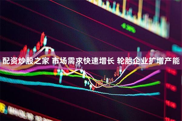 配资炒股之家 市场需求快速增长 轮胎企业扩增产能