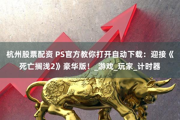 杭州股票配资 PS官方教你打开自动下载：迎接《死亡搁浅2》豪华版！_游戏_玩家_计时器