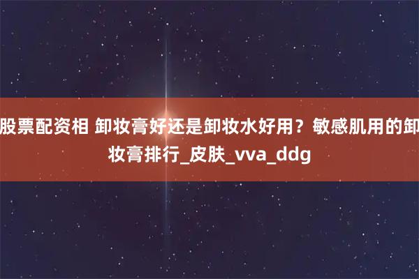 股票配资相 卸妆膏好还是卸妆水好用？敏感肌用的卸妆膏排行_皮肤_vva_ddg