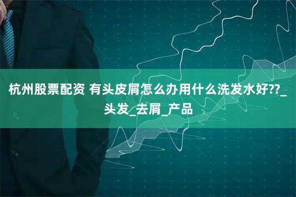 杭州股票配资 有头皮屑怎么办用什么洗发水好??_头发_去屑_产品