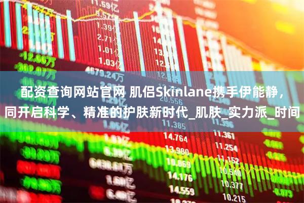 配资查询网站官网 肌侣Skinlane携手伊能静，同开启科学、精准的护肤新时代_肌肤_实力派_时间