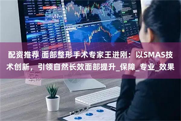 配资推荐 面部整形手术专家王进刚：以SMAS技术创新，引领自然长效面部提升_保障_专业_效果