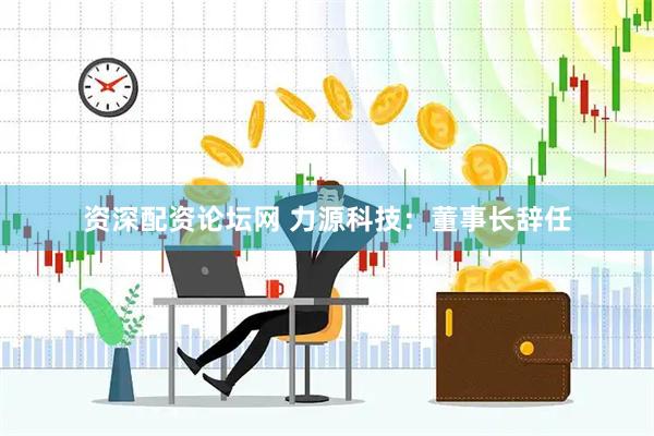 资深配资论坛网 力源科技：董事长辞任