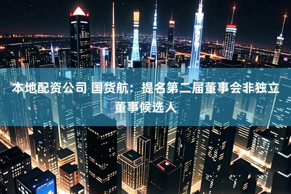 本地配资公司 国货航：提名第二届董事会非独立董事候选人
