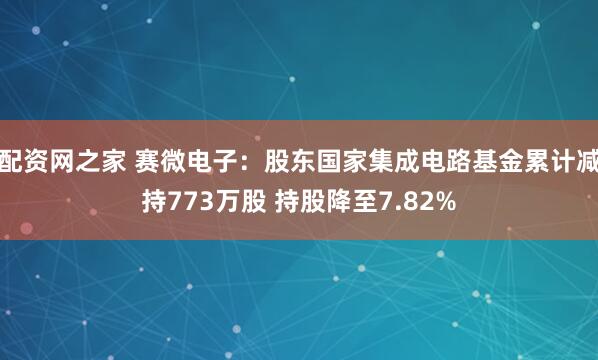 配资网之家 赛微电子：股东国家集成电路基金累计减持773万股 持股降至7.82%