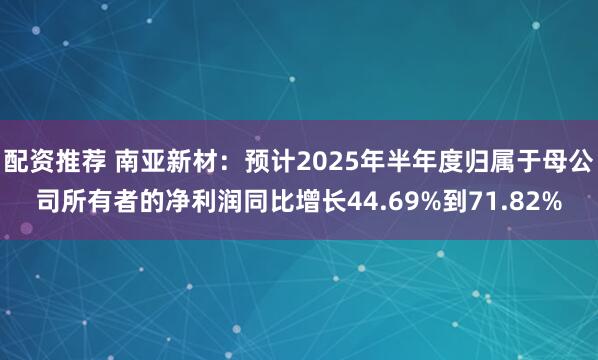 配资推荐 南亚新材：预计2025年半年度归属于母公司所有者的净利润同比增长44.69%到71.82%