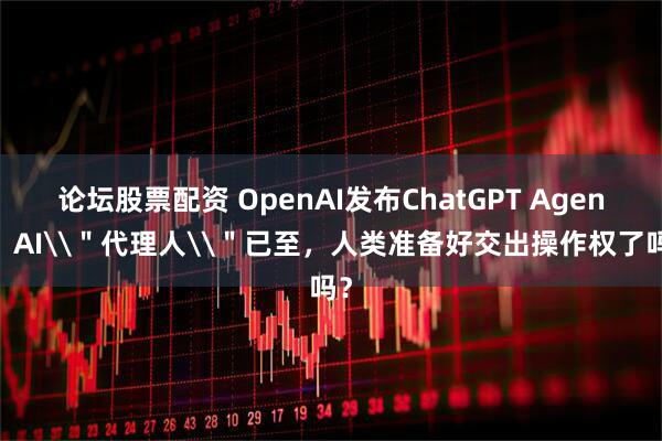 论坛股票配资 OpenAI发布ChatGPT Agent：AI\＂代理人\＂已至，人类准备好交出操作权了吗？