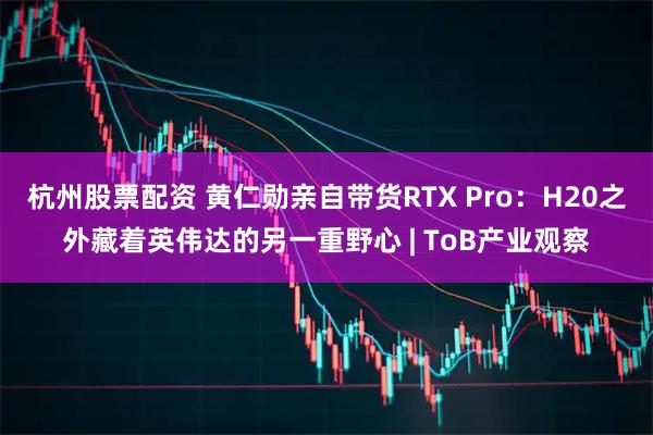 杭州股票配资 黄仁勋亲自带货RTX Pro：H20之外藏着英伟达的另一重野心 | ToB产业观察