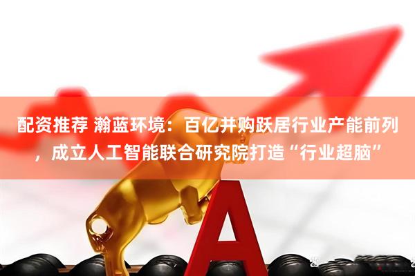 配资推荐 瀚蓝环境：百亿并购跃居行业产能前列，成立人工智能联合研究院打造“行业超脑”