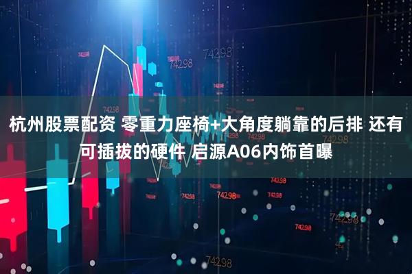 杭州股票配资 零重力座椅+大角度躺靠的后排 还有可插拔的硬件 启源A06内饰首曝