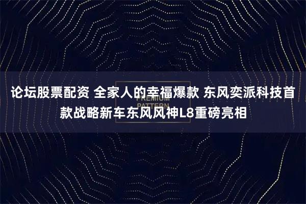 论坛股票配资 全家人的幸福爆款 东风奕派科技首款战略新车东风风神L8重磅亮相