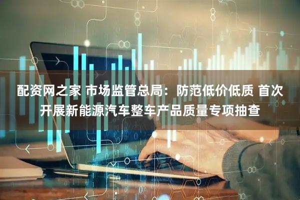 配资网之家 市场监管总局：防范低价低质 首次开展新能源汽车整车产品质量专项抽查